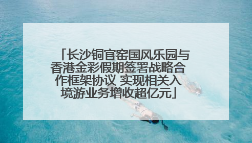 长沙铜官窑国风乐园与香港金彩假期签署战略合作框架协议 实现相关入境游业务增收超亿元