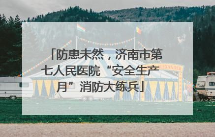 防患未然，济南市第七人民医院“安全生产月”消防大练兵