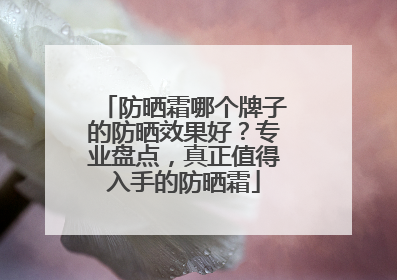 防晒霜哪个牌子的防晒效果好？专业盘点，真正值得入手的防晒霜