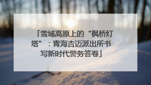 雪域高原上的“枫桥灯塔”：青海吉迈派出所书写新时代警务答卷