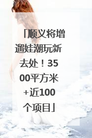 顺义将增遛娃潮玩新去处！3500平方米+近100个项目