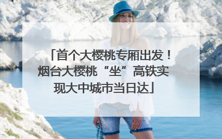 首个大樱桃专厢出发！烟台大樱桃“坐”高铁实现大中城市当日达