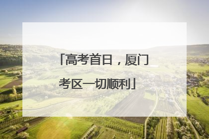 高考首日，厦门考区一切顺利