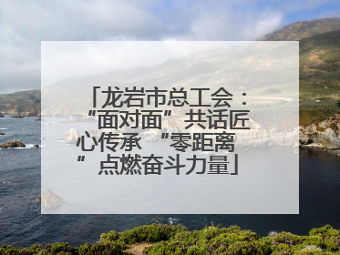 龙岩市总工会：“面对面”共话匠心传承 “零距离”点燃奋斗力量