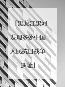 黑龙江黑河发现多处中国人民抗日战争遗址