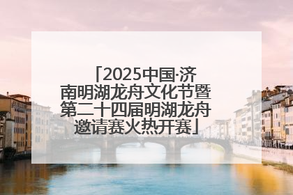 2025中国·济南明湖龙舟文化节暨第二十四届明湖龙舟邀请赛火热开赛