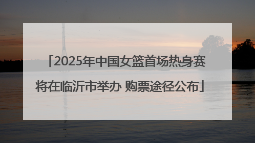 2025年中国女篮首场热身赛将在临沂市举办 购票途径公布