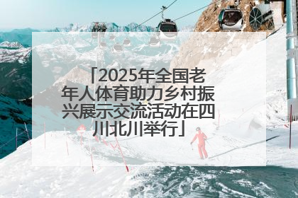 2025年全国老年人体育助力乡村振兴展示交流活动在四川北川举行