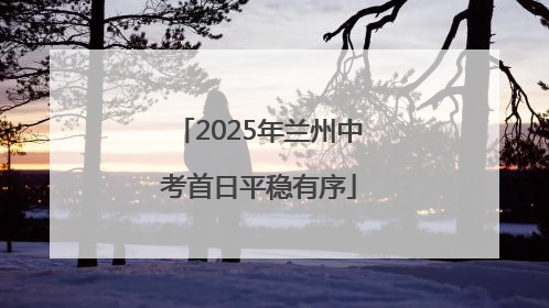 2025年兰州中考首日平稳有序