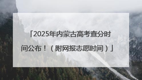 2025年内蒙古高考查分时间公布！（附网报志愿时间）