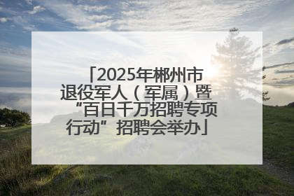 2025年郴州市退役军人（军属）暨“百日千万招聘专项行动”招聘会举办