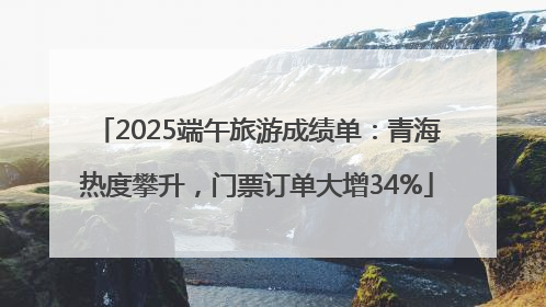 2025端午旅游成绩单：青海热度攀升，门票订单大增34%