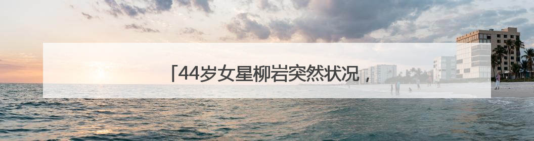 44岁女星柳岩突然状况，发文提醒：早去医院早解脱
