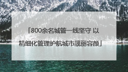 800余名城管一线坚守 以精细化管理护航城市靓丽容颜