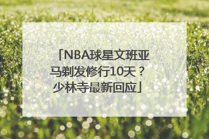 NBA球星文班亚马剃发修行10天？少林寺最新回应
